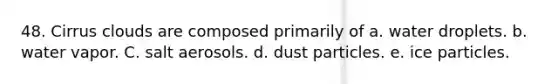 48. Cirrus clouds are composed primarily of a. water droplets. b. water vapor. C. salt aerosols. d. dust particles. e. ice particles.