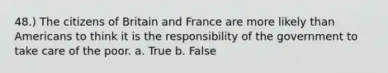 48.) The citizens of Britain and France are more likely than Americans to think it is the responsibility of the government to take care of the poor. a. True b. False