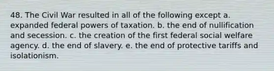 48. The Civil War resulted in all of the following except a. expanded federal powers of taxation. b. the end of nullification and secession. c. the creation of the first federal social welfare agency. d. the end of slavery. e. the end of protective tariffs and isolationism.