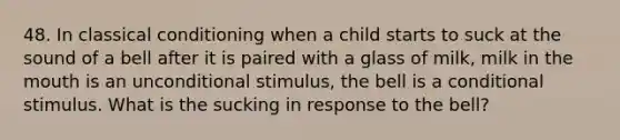 48. In <a href='https://www.questionai.com/knowledge/kI6awfNO2B-classical-conditioning' class='anchor-knowledge'>classical conditioning</a> when a child starts to suck at the sound of a bell after it is paired with a glass of milk, milk in <a href='https://www.questionai.com/knowledge/krBoWYDU6j-the-mouth' class='anchor-knowledge'>the mouth</a> is an unconditional stimulus, the bell is a conditional stimulus. What is the sucking in response to the bell?