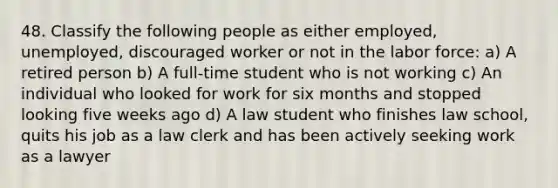 48. Classify the following people as either employed, unemployed, discouraged worker or not in the labor force: a) A retired person b) A full-time student who is not working c) An individual who looked for work for six months and stopped looking five weeks ago d) A law student who finishes law school, quits his job as a law clerk and has been actively seeking work as a lawyer