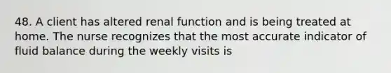 48. A client has altered renal function and is being treated at home. The nurse recognizes that the most accurate indicator of fluid balance during the weekly visits is