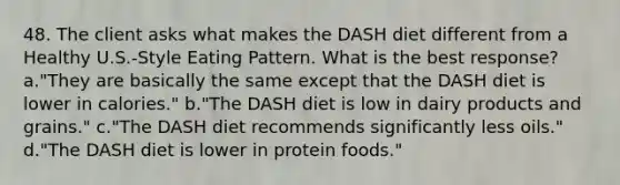 48. The client asks what makes the DASH diet different from a Healthy U.S.-Style Eating Pattern. What is the best response? a."They are basically the same except that the DASH diet is lower in calories." b."The DASH diet is low in dairy products and grains." c."The DASH diet recommends significantly less oils." d."The DASH diet is lower in protein foods."