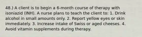 48.) A client is to begin a 6-month course of therapy with isoniazid (INH). A nurse plans to teach the client to: 1. Drink alcohol in small amounts only. 2. Report yellow eyes or skin immediately. 3. Increase intake of Swiss or aged cheeses. 4. Avoid vitamin supplements during therapy.