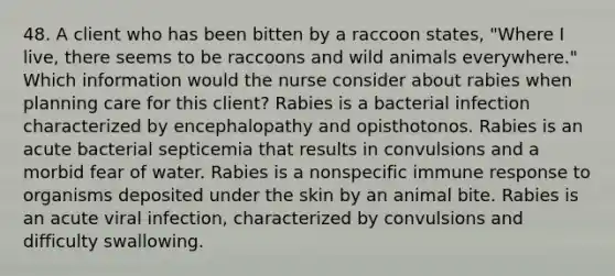 48. A client who has been bitten by a raccoon states, "Where I live, there seems to be raccoons and wild animals everywhere." Which information would the nurse consider about rabies when planning care for this client? Rabies is a bacterial infection characterized by encephalopathy and opisthotonos. Rabies is an acute bacterial septicemia that results in convulsions and a morbid fear of water. Rabies is a nonspecific immune response to organisms deposited under the skin by an animal bite. Rabies is an acute viral infection, characterized by convulsions and difficulty swallowing.