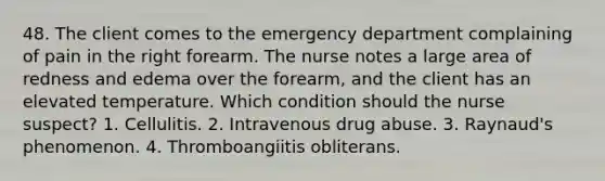 48. The client comes to the emergency department complaining of pain in the right forearm. The nurse notes a large area of redness and edema over the forearm, and the client has an elevated temperature. Which condition should the nurse suspect? 1. Cellulitis. 2. Intravenous drug abuse. 3. Raynaud's phenomenon. 4. Thromboangiitis obliterans.