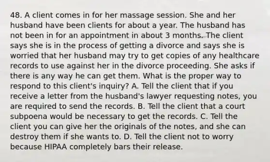 48. A client comes in for her massage session. She and her husband have been clients for about a year. The husband has not been in for an appointment in about 3 months. The client says she is in the process of getting a divorce and says she is worried that her husband may try to get copies of any healthcare records to use against her in the divorce proceeding. She asks if there is any way he can get them. What is the proper way to respond to this client's inquiry? A. Tell the client that if you receive a letter from the husband's lawyer requesting notes, you are required to send the records. B. Tell the client that a court subpoena would be necessary to get the records. C. Tell the client you can give her the originals of the notes, and she can destroy them if she wants to. D. Tell the client not to worry because HIPAA completely bars their release.