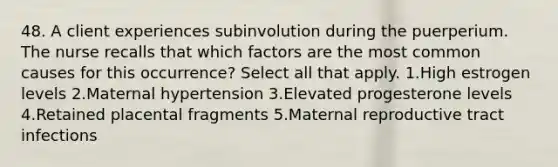 48. A client experiences subinvolution during the puerperium. The nurse recalls that which factors are the most common causes for this occurrence? Select all that apply. 1.High estrogen levels 2.Maternal hypertension 3.Elevated progesterone levels 4.Retained placental fragments 5.Maternal reproductive tract infections