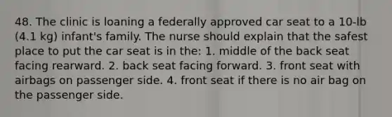 48. The clinic is loaning a federally approved car seat to a 10-lb (4.1 kg) infant's family. The nurse should explain that the safest place to put the car seat is in the: 1. middle of the back seat facing rearward. 2. back seat facing forward. 3. front seat with airbags on passenger side. 4. front seat if there is no air bag on the passenger side.