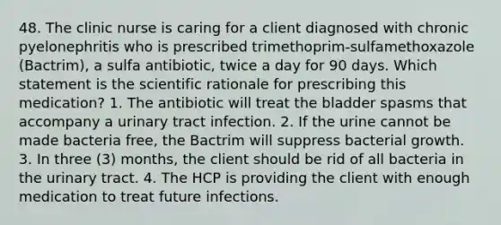 48. The clinic nurse is caring for a client diagnosed with chronic pyelonephritis who is prescribed trimethoprim-sulfamethoxazole (Bactrim), a sulfa antibiotic, twice a day for 90 days. Which statement is the scientific rationale for prescribing this medication? 1. The antibiotic will treat the bladder spasms that accompany a urinary tract infection. 2. If the urine cannot be made bacteria free, the Bactrim will suppress bacterial growth. 3. In three (3) months, the client should be rid of all bacteria in the urinary tract. 4. The HCP is providing the client with enough medication to treat future infections.