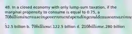 48. In a closed economy with only lump-sum taxation, if the marginal propensity to consume is equal to 0.75, a 70 billion increase in government spending could cause a maximum increase in output of a.52.5 billion b. 70 billion c.122.5 billion d. 210 billion e.280 billion