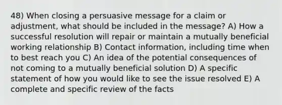 48) When closing a persuasive message for a claim or adjustment, what should be included in the message? A) How a successful resolution will repair or maintain a mutually beneficial working relationship B) Contact information, including time when to best reach you C) An idea of the potential consequences of not coming to a mutually beneficial solution D) A specific statement of how you would like to see the issue resolved E) A complete and specific review of the facts