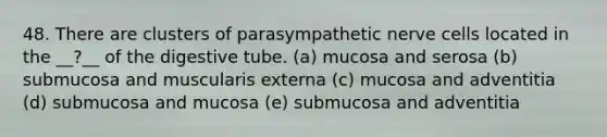 48. There are clusters of parasympathetic nerve cells located in the __?__ of the digestive tube. (a) mucosa and serosa (b) submucosa and muscularis externa (c) mucosa and adventitia (d) submucosa and mucosa (e) submucosa and adventitia