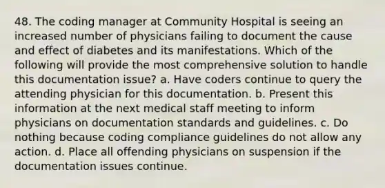 48. The coding manager at Community Hospital is seeing an increased number of physicians failing to document the cause and effect of diabetes and its manifestations. Which of the following will provide the most comprehensive solution to handle this documentation issue? a. Have coders continue to query the attending physician for this documentation. b. Present this information at the next medical staff meeting to inform physicians on documentation standards and guidelines. c. Do nothing because coding compliance guidelines do not allow any action. d. Place all offending physicians on suspension if the documentation issues continue.