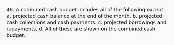 48. A combined cash budget includes all of the following except a. projected cash balance at the end of the month. b. projected cash collections and cash payments. c. projected borrowings and repayments. d. All of these are shown on the combined cash budget.