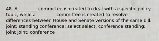 48. A ________ committee is created to deal with a specific policy topic, while a ________ committee is created to resolve differences between House and Senate versions of the same bill. joint; standing conference; select select; conference standing; joint joint; conference