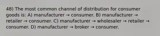 48) The most common channel of distribution for consumer goods is: A) manufacturer → consumer. B) manufacturer → retailer → consumer. C) manufacturer → wholesaler → retailer → consumer. D) manufacturer → broker → consumer.