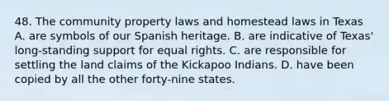 48. The community property laws and homestead laws in Texas A. are symbols of our Spanish heritage. B. are indicative of Texas' long-standing support for equal rights. C. are responsible for settling the land claims of the Kickapoo Indians. D. have been copied by all the other forty-nine states.