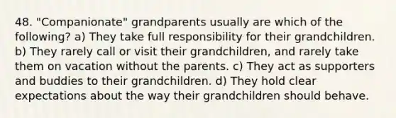 48. "Companionate" grandparents usually are which of the following? a) They take full responsibility for their grandchildren. b) They rarely call or visit their grandchildren, and rarely take them on vacation without the parents. c) They act as supporters and buddies to their grandchildren. d) They hold clear expectations about the way their grandchildren should behave.