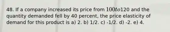 48. If a company increased its price from 100 to120 and the quantity demanded fell by 40 percent, the price elasticity of demand for this product is a) 2. b) 1/2. c) -1/2. d) -2. e) 4.