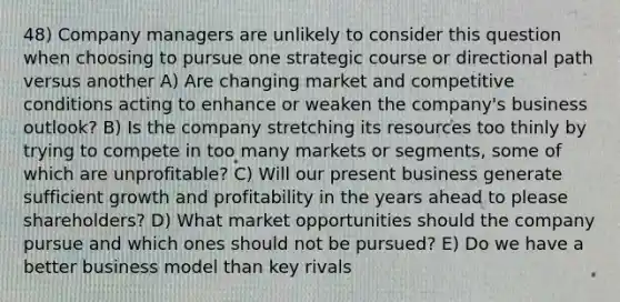 48) Company managers are unlikely to consider this question when choosing to pursue one strategic course or directional path versus another A) Are changing market and competitive conditions acting to enhance or weaken the company's business outlook? B) Is the company stretching its resources too thinly by trying to compete in too many markets or segments, some of which are unprofitable? C) Will our present business generate sufficient growth and profitability in the years ahead to please shareholders? D) What market opportunities should the company pursue and which ones should not be pursued? E) Do we have a better business model than key rivals