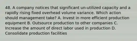 48. A company notices that significant un-utilized capacity and a rapidly rising fixed overhead volume variance. Which action should management take? A. Invest in more efficient production equipment B. Outsource production to other companies C. Increase the amount of direct labor used in production D. Consolidate production facilities