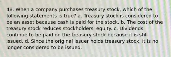 48. When a company purchases treasury stock, which of the following statements is true? a. Treasury stock is considered to be an asset because cash is paid for the stock. b. The cost of the treasury stock reduces stockholders' equity. c. Dividends continue to be paid on the treasury stock because it is still issued. d. Since the original issuer holds treasury stock, it is no longer considered to be issued.