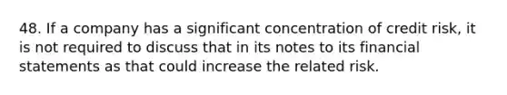 48. If a company has a significant concentration of credit risk, it is not required to discuss that in its notes to its financial statements as that could increase the related risk.