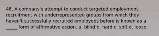 48. A company's attempt to conduct targeted employment recruitment with underrepresented groups from which they haven't successfully recruited employees before is known as a _____ form of <a href='https://www.questionai.com/knowledge/k15TsidlpG-affirmative-action' class='anchor-knowledge'>affirmative action</a>. a. blind b. hard c. soft d. loose