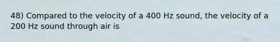 48) Compared to the velocity of a 400 Hz sound, the velocity of a 200 Hz sound through air is