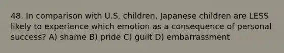 48. In comparison with U.S. children, Japanese children are LESS likely to experience which emotion as a consequence of personal success? A) shame B) pride C) guilt D) embarrassment