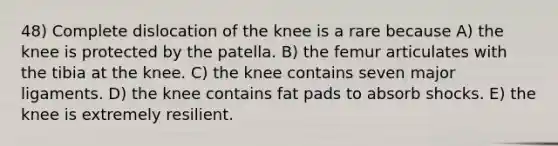 48) Complete dislocation of the knee is a rare because A) the knee is protected by the patella. B) the femur articulates with the tibia at the knee. C) the knee contains seven major ligaments. D) the knee contains fat pads to absorb shocks. E) the knee is extremely resilient.