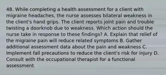 48. While completing a health assessment for a client with migraine headaches, the nurse assesses bilateral weakness in the client's hand grips. The client reports joint pain and trouble twisting a doorknob due to weakness. Which action should the nurse take in response to these findings? A. Explain that relief of the migraine pain will reduce related symptoms B. Gather additional assessment data about the pain and weakness C. Implement fall precautions to reduce the client's risk for injury D. Consult with the occupational therapist for a functional assessment