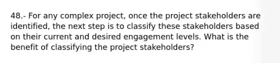 48.- For any complex project, once the project stakeholders are identified, the next step is to classify these stakeholders based on their current and desired engagement levels. What is the benefit of classifying the project stakeholders?