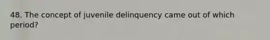 48. The concept of juvenile delinquency came out of which period?