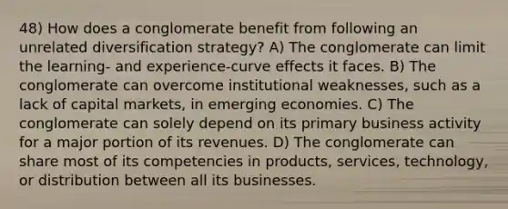 48) How does a conglomerate benefit from following an unrelated diversification strategy? A) The conglomerate can limit the learning- and experience-curve effects it faces. B) The conglomerate can overcome institutional weaknesses, such as a lack of capital markets, in emerging economies. C) The conglomerate can solely depend on its primary business activity for a major portion of its revenues. D) The conglomerate can share most of its competencies in products, services, technology, or distribution between all its businesses.