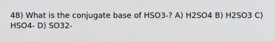 48) What is the conjugate base of HSO3-? A) H2SO4 B) H2SO3 C) HSO4- D) SO32-