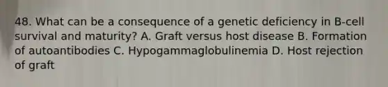 48. What can be a consequence of a genetic deficiency in B-cell survival and maturity? A. Graft versus host disease B. Formation of autoantibodies C. Hypogammaglobulinemia D. Host rejection of graft