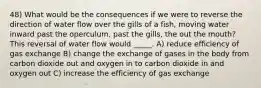 48) What would be the consequences if we were to reverse the direction of water flow over the gills of a fish, moving water inward past the operculum, past the gills, the out the mouth? This reversal of water flow would _____. A) reduce efficiency of gas exchange B) change the exchange of gases in the body from carbon dioxide out and oxygen in to carbon dioxide in and oxygen out C) increase the efficiency of gas exchange