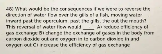 48) What would be the consequences if we were to reverse the direction of water flow over the gills of a fish, moving water inward past the operculum, past the gills, the out the mouth? This reversal of water flow would _____. A) reduce efficiency of gas exchange B) change the exchange of gases in the body from carbon dioxide out and oxygen in to carbon dioxide in and oxygen out C) increase the efficiency of gas exchange