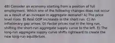 48) Consider an economy starting from a position of full employment. Which one of the following changes does not occur as a result of an increase in aggregate demand? A) The price level rises. B) Real GDP increases in the short run. C) An inflationary gap arises. D) Factor prices rise in the long run, shifting the short-run aggregate supply curve to the left. E) The long-run aggregate supply curve shifts rightward to create the new long-run equilibrium.