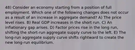 48) Consider an economy starting from a position of full employment. Which one of the following changes does not occur as a result of an increase in aggregate demand? A) The price level rises. B) Real GDP increases in the short run. C) An inflationary gap arises. D) Factor prices rise in the long run, shifting the short-run aggregate supply curve to the left. E) The long-run aggregate supply curve shifts rightward to create the new long-run equilibrium.