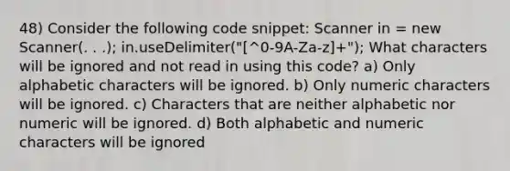 48) Consider the following code snippet: Scanner in = new Scanner(. . .); in.useDelimiter("[^0-9A-Za-z]+"); What characters will be ignored and not read in using this code? a) Only alphabetic characters will be ignored. b) Only numeric characters will be ignored. c) Characters that are neither alphabetic nor numeric will be ignored. d) Both alphabetic and numeric characters will be ignored