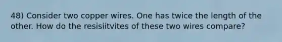 48) Consider two copper wires. One has twice the length of the other. How do the resisiitvites of these two wires compare?