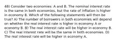 48) Consider two economies: A and B. The nominal interest rate is the same in both economies, but the rate of inflation is higher in economy B. Which of the following statements will then be true? A) The number of borrowers in both economies will depend on whether the real interest rate is higher in economy A or economy B. B) The real interest rate will be higher in economy B. C) The real interest rate will be the same in both economies. D) The real interest rate will be higher in economy A.