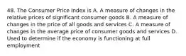 48. The Consumer Price Index is A. A measure of changes in the relative prices of significant consumer goods B. A measure of changes in the price of all goods and services C. A measure of changes in the average price of consumer goods and services D. Used to determine if the economy is functioning at full employment