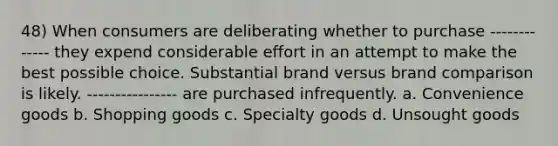 48) When consumers are deliberating whether to purchase ------------- they expend considerable effort in an attempt to make the best possible choice. Substantial brand versus brand comparison is likely. ---------------- are purchased infrequently. a. Convenience goods b. Shopping goods c. Specialty goods d. Unsought goods