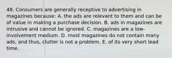 48. Consumers are generally receptive to advertising in magazines because: A. the ads are relevant to them and can be of value in making a purchase decision. B. ads in magazines are intrusive and cannot be ignored. C. magazines are a low-involvement medium. D. most magazines do not contain many ads, and thus, clutter is not a problem. E. of its very short lead time.