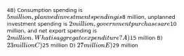 48) Consumption spending is 5 million, planned investment spending is8 million, unplanned investment spending is 2 million, government purchases are10 million, and net export spending is 2 million. What is aggregate expenditure? A)15 million B) 23 million C)25 million D) 27 million E)29 million