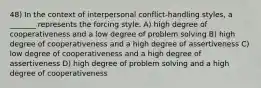 48) In the context of interpersonal conflict-handling styles, a _______ represents the forcing style. A) high degree of cooperativeness and a low degree of problem solving B) high degree of cooperativeness and a high degree of assertiveness C) low degree of cooperativeness and a high degree of assertiveness D) high degree of problem solving and a high degree of cooperativeness